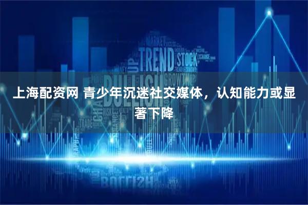 上海配资网 青少年沉迷社交媒体，认知能力或显著下降
