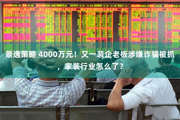 景逸策略 4000万元！又一装企老板涉嫌诈骗被抓，家装行业怎么了？