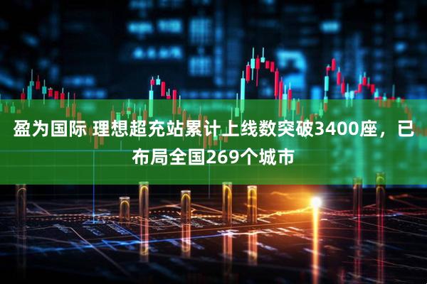 盈为国际 理想超充站累计上线数突破3400座，已布局全国269个城市