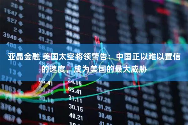 亚晶金融 美国太空将领警告：中国正以难以置信的速度，成为美国的最大威胁