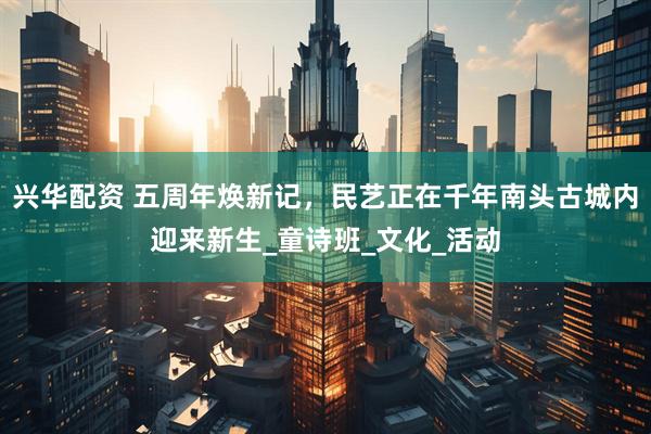 兴华配资 五周年焕新记，民艺正在千年南头古城内迎来新生_童诗班_文化_活动