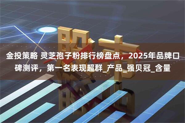 金投策略 灵芝孢子粉排行榜盘点，2025年品牌口碑测评，第一名表现超群_产品_强贝冠_含量