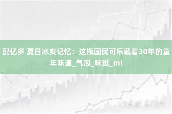 配亿多 夏日冰爽记忆：这瓶国民可乐藏着30年的童年味道_气泡_味觉_ml