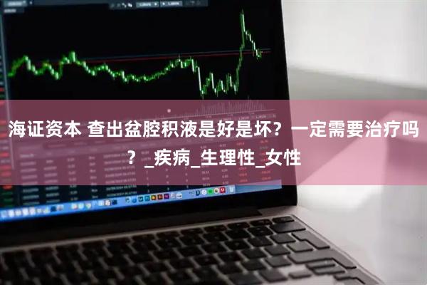 海证资本 查出盆腔积液是好是坏？一定需要治疗吗？_疾病_生理性_女性