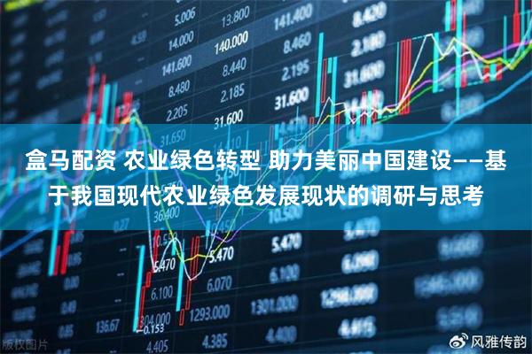 盒马配资 农业绿色转型 助力美丽中国建设——基于我国现代农业绿色发展现状的调研与思考