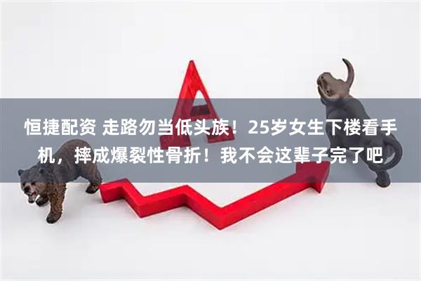 恒捷配资 走路勿当低头族！25岁女生下楼看手机，摔成爆裂性骨折！我不会这辈子完了吧