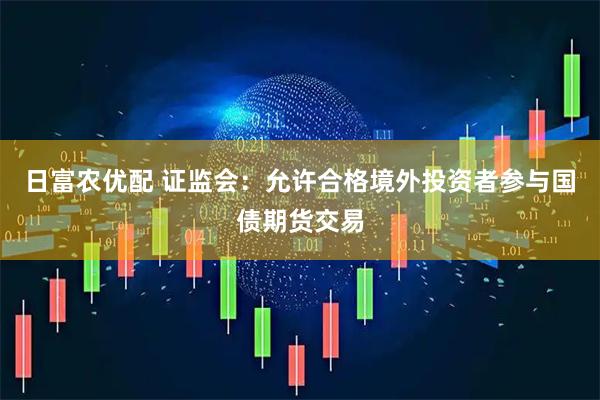 日富农优配 证监会：允许合格境外投资者参与国债期货交易