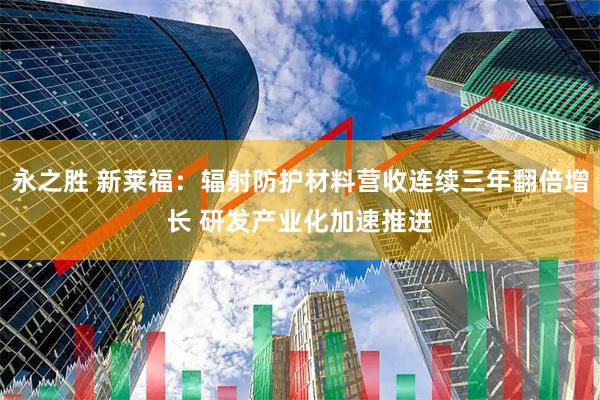 永之胜 新莱福：辐射防护材料营收连续三年翻倍增长 研发产业化加速推进