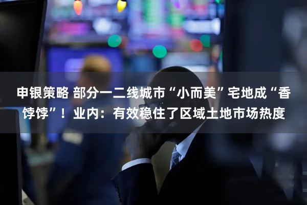 申银策略 部分一二线城市“小而美”宅地成“香饽饽”！业内：有效稳住了区域土地市场热度
