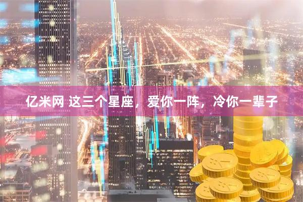 亿米网 这三个星座，爱你一阵，冷你一辈子