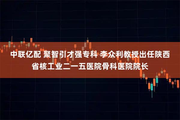 中联亿配 聚智引才强专科 李众利教授出任陕西省核工业二一五医院骨科医院院长